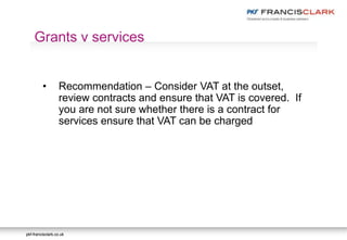 pkf-francisclark.co.ukpkf-francisclark.co.uk
.
Grants v services
• Recommendation – Consider VAT at the outset,
review contracts and ensure that VAT is covered. If
you are not sure whether there is a contract for
services ensure that VAT can be charged
 