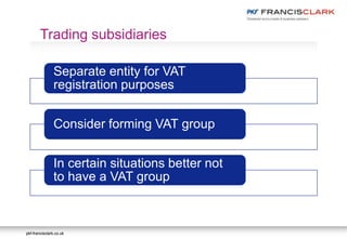 pkf-francisclark.co.ukpkf-francisclark.co.uk
Separate entity for VAT
registration purposes
Consider forming VAT group
In certain situations better not
to have a VAT group
Trading subsidiaries
 