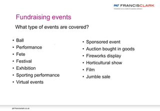 pkf-francisclark.co.uk
.
Fundraising events
What type of events are covered?
• Ball
• Performance
• Fete
• Festival
• Exhibition
• Sporting performance
• Virtual events
• Sponsored event
• Auction bought in goods
• Fireworks display
• Horticultural show
• Film
• Jumble sale
 
