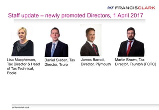 pkf-francisclark.co.uk
James Barratt,
Director, Plymouth
Daniel Sladen, Tax
Director, Truro
Lisa Macpherson,
Tax Director & Head
of Tax Technical,
Poole
Martin Brown, Tax
Director, Taunton (FCTC)
Staff update – newly promoted Directors, 1 April 2017
 