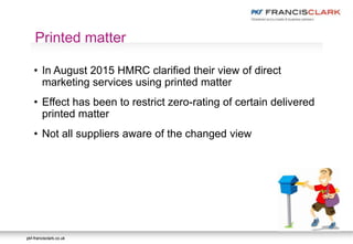 pkf-francisclark.co.ukpkf-francisclark.co.uk
.
Printed matter
• In August 2015 HMRC clarified their view of direct
marketing services using printed matter
• Effect has been to restrict zero-rating of certain delivered
printed matter
• Not all suppliers aware of the changed view
 