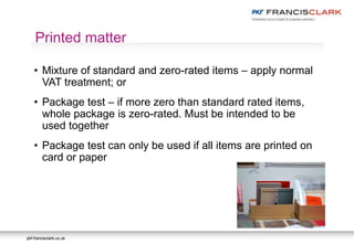 pkf-francisclark.co.ukpkf-francisclark.co.uk
.
Printed matter
• Mixture of standard and zero-rated items – apply normal
VAT treatment; or
• Package test – if more zero than standard rated items,
whole package is zero-rated. Must be intended to be
used together
• Package test can only be used if all items are printed on
card or paper
 