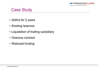 pkf-francisclark.co.uk
• Deficit for 2 years
• Eroding reserves
• Liquidation of trading subsidiary
• Onerous contract
• Reduced funding
Case Study
 