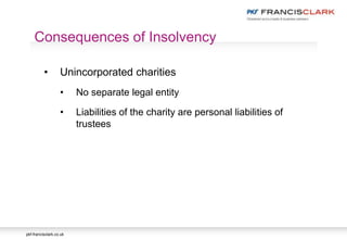 pkf-francisclark.co.uk
Consequences of Insolvency
• Unincorporated charities
• No separate legal entity
• Liabilities of the charity are personal liabilities of
trustees
 