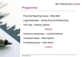 Programme
Financial Reporting review – Mike Bath
Legal landscape – James Evans & Richard King
VAT view – Kathryn Jenkins
BREAK
Insolvency awareness – Lucinda Coleman
Investment ideas – Peter Nyland
Fundraising focus – Colin Kemp
LUNCH
pkf-francisclark.co.uk
 