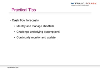 pkf-francisclark.co.uk
• Cash flow forecasts
• Identify and manage shortfalls
• Challenge underlying assumptions
• Continually monitor and update
Practical Tips
 