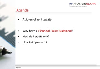 pkf-francisclark.co.uk
Agenda
• Auto-enrolment update
• Why have a Financial Policy Statement?
• How do I create one?
• How to implement it
fcfp.co.uk
 