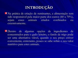 INTRODUÇÃO Na prática de criação de ruminantes, a alimentação tem sido responsável pela maior parte dos custos (60 a 70%), sejam esses animais criados confinados ou extensivamente.  Dentro de algumas opções de ingredientes de concentrados para o gado leiteiro, o farelo de trigo pode ser uma alternativa viável, quando o seu preço estiver conveniente, entretanto, pouco se sabe sobre o seu valor nutritivo para estes animais. 