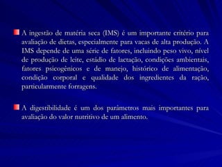 A ingestão de matéria seca (IMS) é um importante critério para avaliação de dietas, especialmente para vacas de alta produção. A IMS depende de uma série de fatores, incluindo peso vivo, nível de produção de leite, estádio de lactação, condições ambientais, fatores psicogênicos e de manejo, histórico de alimentação, condição corporal e qualidade dos ingredientes da ração, particularmente  forragens.  A digestibilidade é um dos parâmetros mais importantes para avaliação do valor nutritivo de um alimento.  