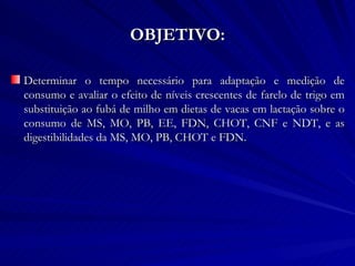OBJETIVO: Determinar o tempo necessário para adaptação e medição de consumo e avaliar o efeito de níveis crescentes de farelo de trigo em substituição ao fubá de milho em dietas de vacas em lactação sobre o consumo de MS, MO, PB, EE, FDN, CHOT, CNF e NDT, e as digestibilidades da MS, MO, PB, CHOT e FDN. 