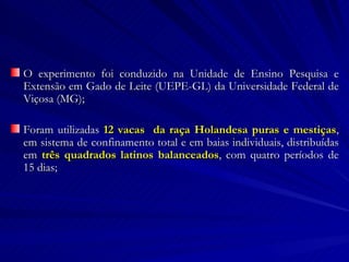 O experimento foi conduzido na Unidade de Ensino Pesquisa e Extensão em Gado de Leite (UEPE-GL) da Universidade Federal de Viçosa (MG); Foram utilizadas  12 vacas  da raça Holandesa puras e mestiças , em sistema de confinamento total e em baias individuais, distribuídas em  três quadrados latinos balanceados , com quatro períodos de 15 dias; 