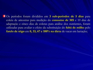 Os períodos foram divididos em  3 sub-períodos de 5 dias  para coleta de amostras para medição do  consumo de MS  e 10 dias de adaptação e cinco dias de coletas para análise dos nutrientes, foram utilizadas para avaliar o efeito da substituição do  fubá de milho  pelo  farelo de trigo  em  0, 33, 67 e 100% na dieta  de vacas em lactação; 