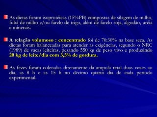 As dietas foram isoprotéicas (15%PB) compostas de silagem de milho, fubá de milho e/ou farelo de trigo, além de farelo soja, algodão, uréia e minerais.  A relação  volumoso : concentrado  foi de 70:30% na base seca. As dietas foram balanceadas para atender as exigências, segundo o NRC (1989) de vacas leiteiras, pesando 550 kg de peso vivo e produzindo  20 kg de leite/dia com 3,5% de gordura. As fezes foram coletadas diretamente da ampola retal duas vezes ao dia, as 8 h e as 15 h no décimo quarto dia de cada período experimental. 
