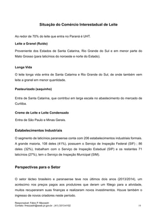 Responsável: Fábio P. Mezzadri
Contato: fmezzadri@seab.pr.gov.br ; (41) 3313-4102 19
Situação do Comércio Interestadual de Leite
Ao redor de 70% do leite que entra no Paraná é UHT.
Leite a Granel (fluído)
Proveniente dos Estados de Santa Catarina, Rio Grande do Sul e em menor parte do
Mato Grosso (para laticínios do noroeste e norte do Estado).
Longa Vida
O leite longa vida entra de Santa Catarina e Rio Grande do Sul, de onde também vem
leite a granel em menor quantidade.
Pasteurizado (saquinho)
Entra de Santa Catarina, que contribui em larga escala no abastecimento do mercado de
Curitiba.
Creme de Leite e Leite Condensado
Entra de São Paulo e Minas Gerais.
Estabelecimentos Industriais
O segmento de laticínios paranaense conta com 206 estabelecimentos industriais formais.
A grande maioria, 108 deles (41%), possuem o Serviço de Inspeção Federal (SIF) ; 86
deles (32%), trabalham com o Serviço de Inspeção Estadual (SIP) e os restantes 71
laticínios (27%), tem o Serviço de Inspeção Municipal (SIM).
Perspectivas para o Setor
O setor lácteo brasileiro e paranaense teve nos últimos dois anos (2013/2014), um
acréscimo nos preços pagos aos produtores que deram um fôlego para a atividade,
muitos recuperaram suas finanças e realizaram novos investimentos. Houve também o
ingresso de novos criadores neste período.
 