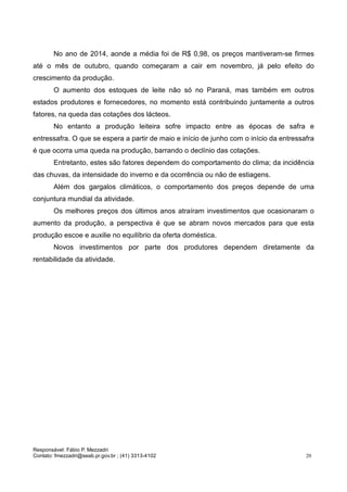 Responsável: Fábio P. Mezzadri
Contato: fmezzadri@seab.pr.gov.br ; (41) 3313-4102 20
No ano de 2014, aonde a média foi de R$ 0,98, os preços mantiveram-se firmes
até o mês de outubro, quando começaram a cair em novembro, já pelo efeito do
crescimento da produção.
O aumento dos estoques de leite não só no Paraná, mas também em outros
estados produtores e fornecedores, no momento está contribuindo juntamente a outros
fatores, na queda das cotações dos lácteos.
No entanto a produção leiteira sofre impacto entre as épocas de safra e
entressafra. O que se espera a partir de maio e início de junho com o início da entressafra
é que ocorra uma queda na produção, barrando o declínio das cotações.
Entretanto, estes são fatores dependem do comportamento do clima; da incidência
das chuvas, da intensidade do inverno e da ocorrência ou não de estiagens.
Além dos gargalos climáticos, o comportamento dos preços depende de uma
conjuntura mundial da atividade.
Os melhores preços dos últimos anos atraíram investimentos que ocasionaram o
aumento da produção, a perspectiva é que se abram novos mercados para que esta
produção escoe e auxilie no equilíbrio da oferta doméstica.
Novos investimentos por parte dos produtores dependem diretamente da
rentabilidade da atividade.
14 e porte
OO segmento de laticínios
paranaense conta com 301
estabelecimentos industriais
formais
A grande maioria, 239 deles (79%),
enquadra-se na categoria de micro
 