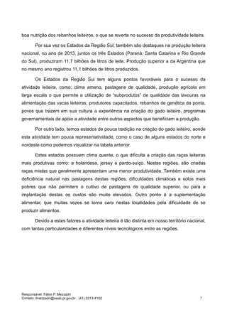 Responsável: Fábio P. Mezzadri
Contato: fmezzadri@seab.pr.gov.br ; (41) 3313-4102 7
boa nutrição dos rebanhos leiteiros, o que se reverte no sucesso da produtividade leiteira.
Por sua vez os Estados da Região Sul, também são destaques na produção leiteira
nacional, no ano de 2013, juntos os três Estados (Paraná, Santa Catarina e Rio Grande
do Sul), produziram 11,7 bilhões de litros de leite. Produção superior a da Argentina que
no mesmo ano registrou 11,1 bilhões de litros produzidos.
Os Estados da Região Sul tem alguns pontos favoráveis para o sucesso da
atividade leiteira, como: clima ameno, pastagens de qualidade, produção agrícola em
larga escala o que permite a utilização de “subprodutos” de qualidade das lavouras na
alimentação das vacas leiteiras, produtores capacitados, rebanhos de genética de ponta,
povos que trazem em sua cultura a experiência na criação do gado leiteiro, programas
governamentais de apoio a atividade entre outros aspectos que beneficiam a produção.
Por outro lado, temos estados de pouca tradição na criação do gado leiteiro, aonde
esta atividade tem pouca representatividade, como o caso de alguns estados do norte e
nordeste como podemos visualizar na tabela anterior.
Estes estados possuem clima quente, o que dificulta a criação das raças leiteiras
mais produtivas como: a holandesa, jersey e pardo-suíço. Nestas regiões, são criadas
raças mistas que geralmente apresentam uma menor produtividade. Também existe uma
deficiência natural nas pastagens destas regiões, dificuldades climáticas e solos mais
pobres que não permitem o cultivo de pastagens de qualidade superior, ou para a
implantação destas os custos são muito elevados. Outro ponto é a suplementação
alimentar, que muitas vezes se torna cara nestas localidades pela dificuldade de se
produzir alimentos.
Devido a estes fatores a atividade leiteira é tão distinta em nosso território nacional,
com tantas particularidades e diferentes níveis tecnológicos entre as regiões.
 