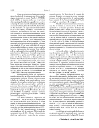 2552 Rosa et al.
Ciência Rural, v.40, n.12, dez, 2010.
O uso de suplementos, independentemente
da sua frequência de fornecimento, não afetou o ganho
de peso dos animais em pastejo (Tabela 1). CANESIN
et al. (2007), do mesmo modo, não observaram
diferenças de ganho médio diário para bovinos mestiços
sob pastejo de capim Marandu (Brachiaria brizantha),
os quais receberam glúten de milho-60, diariamente,
em dias alternados e de segunda à sexta feira.Também
BEATY et al. (1994), testando o oferecimento do
suplemento, diariamente ou três vezes por semana,
concluíram que os animais suplementados em menor
frequência são eficientes em sustentar elevados picos
de amônia ruminal mesmo em dias que não consomem
o suplemento. Já LOY et al. (2008), trabalhando com
bezerras recebendo feno de baixa qualidade (8,7% de
proteína bruta) e suplementação energética, relataram
uma redução de 10% no ganho médio diário de bezerras
suplementadas três dias por semana em comparação a
bezerras suplementadas diariamente. Essa redução
podeser explicadapela baixaqualidadedadietaingerida
pelas bezerras, diferente do observado no presente
experimento, no qual as características químicas do
pasto não foram limitantes ao desempenho das
bezerras. O teor de proteína bruta no pasto consumido
(Tabela 1) esteve sempre acima de 12%, valor citado
pelo National Research Council (NRC, 1996) como
sendo exigido por esta categoria animal para o ganho
de peso médio diário observado, de 1.126g. Também o
valor médio do teor de fibra em detergente neutro, de
44,4%, é inferior ao valor de 55,0%, considerado por
VAN SOEST(1994) como limitante ao consumo.
O desempenho similar em ruminantes,
quando submetidos a diferentes frequências de
suplementação, conforme foi observado no presente
trabalho, é explicado pela manutenção de níveis
adequados de nitrogênio ruminal entre períodos de
suplementação. Essa manutenção é atribuída a
possíveis alterações na permeabilidade do trato
gastrintestinal ocasionadas pela ureia e/ou pela
regulação da excreção da ureia. Dessa forma, de acordo
com BOHNERT et al. (2002), é mantido o ambiente
produtivo para adequada digestão da fibra e cinética
de fluidos de partículas.
Não houve interação frequências de
suplementação × dias de utilização da pastagem para
taxa de lotação (P>0,05). A taxa de lotação foi menor
quando as bezerras não receberam suplemento, 1208
kg ha-1
(P<0,05) e foi similar quando o suplemento foi
fornecido cinco dias por semana ou diariamente, 1721,
4 e 1369, 5kg ha-1
, respectivamente. As taxas de
substituição da MS do pasto por MS oriunda do
suplemento foram de 0,8 e 0,6 para o fornecimento
diário de suplemento e cinco dias por semana,
respectivamente. Em decorrência da redução do
consumo do pasto, para manter a mesma massa de
forragem em todas as estratégias de suplementação,
houve aumento de 21,2% na taxa de lotação (P<0,05)
em relação ao uso exclusivo da pastagem.
Quando as bezerras receberam suplemento
sete dias na semana, os valores da taxa de lotação
ajustaram-se ao modelo quadrático de regressão
(Y=504,9+55,81x-0,62x2
,P=0,05,R2
=77,7%)comvalor
máximo no 45o
dia de utilização da pastagem. Observa-
se, então, que, para a suplementação diária, a taxa de
lotação seguiu o mesmo padrão de comportamento que
a taxa de acúmulo diário de forragem que apresentou
valor máximo no 47o
dia de utilização da pastagem (Y=-
13,34+3,31x-0,035x2
,P=0,0004,R2
=99,1%).Nãohouve
ajuste da taxa de lotação a nenhum modelo de regressão
quando os animais permaneceram exclusivamente em
pastagem ou quando foi fornecido suplemento cinco
dias por semana.
As taxas de adição, verificadas no consumo
total de matéria seca de 20 e 37%, decorrentes do
consumo de suplemento cinco e sete dias na semana
respectivamente, não foram suficientes para provocar
aumentos significativos no ganho médio diário ou no
escore de condição corporal das bezerras (Tabela 1). O
fornecimento de suplemento, independentemente da
estratégia adotada, promoveu aumento linear no escore
de condição corporal dos animais (Y=2,421+0,0080x;
P<0,001; R2
=92,6%) e exclusivamente em pastagem
ajustou-se ao modelo linear de regressão
(Y=2,401+0,0080x;P=0,0010;R2
=94,88%).
Para consumos similares de matéria seca,
são esperados desempenhos similares, tanto em ganho
de peso quanto no escore de condição corporal. Os
efeitos associativos positivos entre pasto e suplemento
ocorrem normalmente quando a disponibilidade é baixa
ou existe um nutriente limitante no pasto (DIXON &
STOCKDALE, 1999), o que não ocorreu no presente
experimento. Os valores da massa de forragem e oferta
de forragem permitiram aos animais a oportunidade de
seleção da sua dieta e, provavelmente, não restringiram
aingestãodeforragem(Tabela 1).Segundo HODGSON
(1990), amassa deforragem deveser superior a 1.500kg
ha-1
de MS para não limitar o consumo de bovinos em
gramíneas hibernais. Os valores de ingestão de matéria
seca do pasto, calculados pelo método agronômico,
foram de 5,2, 3,6 e 3,9% em relação ao peso corporal,
para animais exclusivamente em pastagem,
suplementados sete e cinco dias por semana,
respectivamente.
A eficiência de transformação da forragem
em produto animal foi aumentada com o uso de
suplementos, e foramnecessários 5,5kg de MS do pasto
 
