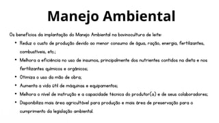 Os benefícios da implantação do Manejo Ambiental na bovinocultura de leite:
• Reduz o custo de produção devido ao menor consumo de água, ração, energia, fertilizantes,
combustíveis, etc.;
• Melhora a eficiência no uso de insumos, principalmente dos nutrientes contidos na dieta e nos
fertilizantes químicos e orgânicos;
• Otimiza o uso da mão de obra;
• Aumenta a vida útil de máquinas e equipamentos;
• Melhora o nível de instrução e a capacidade técnica do produtor(a) e de seus colaboradores;
• Disponibiliza mais área agricultável para produção e mais área de preservação para o
cumprimento da legislação ambiental.
Manejo Ambiental
 