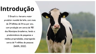 O Brasil é o terceiro maior
produtor mundial de leite, com mais
de 34 bilhões de litros por ano,
com produção em cerca de 98%
dos Municípios brasileiros, tendo a
predominância de pequenas e
médias propriedades, empregando
cerca de 4 milhões de pessoas
(MAPA, 2022).
Introdução
 