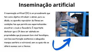 A inseminação artificial (IA) é um procedimento que
tem como objetivo introduzir o sêmen, puro ou
diluído, no aparelho reprodutor da fêmea em
condições tais que permita aos espermatozoides
encontrar o óvulo e fecundá-lo. É importante
destacar que a IA deve ser adotada em
propriedades que já possuam bom nível tecnológico,
com boa escrituração zootécnica e adequados
manejos sanitário e nutricional, sem os quais não se
obterá sucesso com a técnica.
Inseminação artificial
 