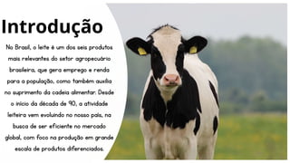 No Brasil, o leite é um dos seis produtos
mais relevantes do setor agropecuário
brasileira, que gera emprego e renda
para a população, como também auxilia
no suprimento da cadeia alimentar. Desde
o início da década de 90, a atividade
leiteira vem evoluindo no nosso país, na
busca de ser eficiente no mercado
global, com foco na produção em grande
escala de produtos diferenciados.
Introdução
 