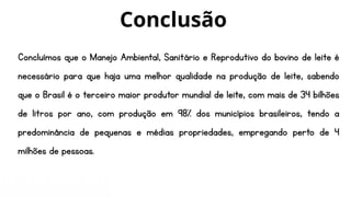 Concluímos que o Manejo Ambiental, Sanitário e Reprodutivo do bovino de leite é
necessário para que haja uma melhor qualidade na produção de leite, sabendo
que o Brasil é o terceiro maior produtor mundial de leite, com mais de 34 bilhões
de litros por ano, com produção em 98% dos municípios brasileiros, tendo a
predominância de pequenas e médias propriedades, empregando perto de 4
milhões de pessoas.
Conclusão
 