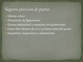 Edema vulvar
 Distención de ligamentos
 Edema abdominal y mamario (en primerizas)
 Goteo del calostro de 12 a 24 horas antes del parto
 Inquietud, inapetencia y aislamiento
 