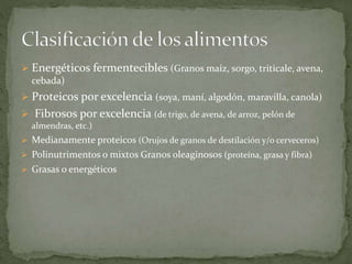  Energéticos fermentecibles (Granos maíz, sorgo, triticale, avena,
cebada)
 Proteicos por excelencia (soya, maní, algodón, maravilla, canola)
 Fibrosos por excelencia (de trigo, de avena, de arroz, pelón de
almendras, etc.)
 Medianamente proteicos (Orujos de granos de destilación y/o cerveceros)
 Polinutrimentos o mixtos Granos oleaginosos (proteína, grasa y fibra)
 Grasas o energéticos
 