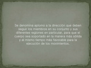 Se denomina aplomo a la dirección que deben
seguir los miembros en su conjunto y sus
diferentes regiones en particular, para que el
cuerpo sea soportado en la manera más sólida
y al mismo tiempo más favorable para la
ejecución de los movimientos.
 