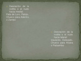 o Desviación de la
rodilla o el nudo
hacia medial:
Pata de Loro, Patojo,
Chueco para Adentro
o Zambo
o Desviación de la
rodilla o el nudo
hacia lateral:
Izquierdo, Estevado,
Chueco para Afuera
o Patizambo
 