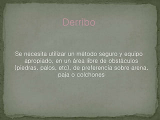 Derribo
Se necesita utilizar un método seguro y equipo
apropiado, en un área libre de obstáculos
(piedras, palos, etc), de preferencia sobre arena,
paja o colchones
 