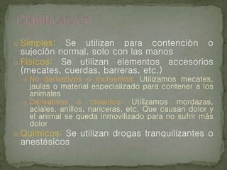 o Simples: Se utilizan para contención o
sujeción normal, solo con las manos
o Físicos: Se utilizan elementos accesorios
(mecates, cuerdas, barreras, etc.)
o No derivativos o incruentos: Utilizamos mecates,
jaulas o material especializado para contener a los
animales
o Derivativos o cruentos: Utilizamos mordazas,
aciales, anillos, nariceras, etc. Que causan dolor y
el animal se queda inmovilizado para no sufrir más
dolor
o Químicos: Se utilizan drogas tranquilizantes o
anestésicos
 