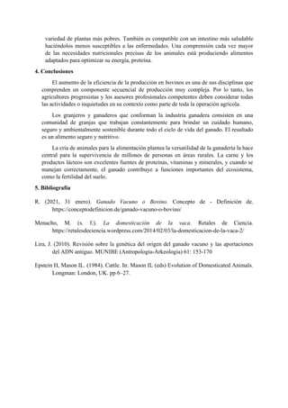 variedad de plantas más pobres. También es compatible con un intestino más saludable
haciéndolos menos susceptibles a las enfermedades. Una comprensión cada vez mayor
de las necesidades nutricionales precisas de los animales está produciendo alimentos
adaptados para optimizar su energía, proteína.
4. Conclusiones
El aumento de la eficiencia de la producción en bovinos es una de sus disciplinas que
comprenden un componente secuencial de producción muy compleja. Por lo tanto, los
agricultores progresistas y los asesores profesionales competentes deben considerar todas
las actividades o inquietudes en su contexto como parte de toda la operación agrícola.
Los granjeros y ganaderos que conforman la industria ganadera consisten en una
comunidad de granjas que trabajan constantemente para brindar un cuidado humano,
seguro y ambientalmente sostenible durante todo el ciclo de vida del ganado. El resultado
es un alimento seguro y nutritivo.
La cría de animales para la alimentación plantea la versatilidad de la ganadería la hace
central para la supervivencia de millones de personas en áreas rurales. La carne y los
productos lácteos son excelentes fuentes de proteínas, vitaminas y minerales, y cuando se
manejan correctamente, el ganado contribuye a funciones importantes del ecosistema,
como la fertilidad del suelo.
5. Bibliografía
R. (2021, 31 enero). Ganado Vacuno o Bovino. Concepto de - Definición de.
https://conceptodefinicion.de/ganado-vacuno-o-bovino/
Menacho, M. (s. f.). La domesticación de la vaca. Retales de Ciencia.
https://retalesdeciencia.wordpress.com/2014/02/03/la-domesticacion-de-la-vaca-2/
Lira, J. (2010). Revisión sobre la genética del origen del ganado vacuno y las aportaciones
del ADN antiguo. MUNIBE (Antropologia-Arkeologia) 61: 153-170
Epstein H, Mason IL. (1984). Cattle. In: Mason IL (eds) Evolution of Domesticated Animals.
Longman: London, UK. pp 6–27.
 