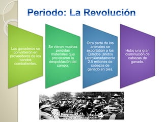 Los ganaderos se
convirtieron en
proveedores de los
bandos
combatientes.
Se vieron muchas
perdidas
materiales que
provocaron la
despoblación del
campo.
Otra parte de los
animales se
exportaban a los
Estados Unidos
(aproximadamente
2.5 millones de
cabezas de
ganado en pie).
Hubo una gran
disminución de
cabezas de
ganado.
 