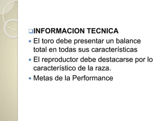 INFORMACION TECNICA
 El toro debe presentar un balance
total en todas sus características
 El reproductor debe destacarse por lo
característico de la raza.
 Metas de la Performance
 