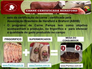 • selo da certificação da carne : certificada pela
Associação Brasileira de Hereford e Braford (ABHB)
• O programa de Carne Pampa tem como objetivo
acompanham a produção, no frigorífico e para oferecer
a qualidade do gado produzido no campo
MESA DO
CONSUMIDOR
SUPERMERCADOSFRIGORIFICO
www.Pamlus.com.br www.Pamlus.com.brwww.Pamlus.com.br
 