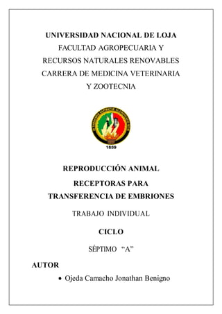 UNIVERSIDAD NACIONAL DE LOJA
FACULTAD AGROPECUARIA Y
RECURSOS NATURALES RENOVABLES
CARRERA DE MEDICINA VETERINARIA
Y ZOOTECNIA
REPRODUCCIÓN ANIMAL
RECEPTORAS PARA
TRANSFERENCIA DE EMBRIONES
TRABAJO INDIVIDUAL
CICLO
SÉPTIMO “A”
AUTOR
 Ojeda Camacho Jonathan Benigno
 