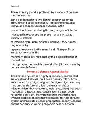[Type here]
The mammary gland is protected by a variety of defense
mechanisms that
can be separated into two distinct categories: innate
immunity and specific immunity. Innate immunity, also
known as nonspecific responsiveness, is the
predominant defense during the early stages of infection
Nonspecific responses are present or are activated
quickly at the site
of infection by numerous stimuli; however, they are not
augmented by
repeated exposure to the same insult. Nonspecific or
innate responses of the
mammary gland are mediated by the physical barrier of
the teat end,
macrophages, neutrophils, natural killer (NK) cells, and by
certain solublefactors
Immune Defenses Against Mastitis
The immune system is a highly specialized, coordinated
set of cells and tissues that have a primary role of body
surveillance for foreign antigens. Foreign antigens are any
macromolecule (protein, lipid, polysaccharide) or
microorganism (bacteria, virus, mold, protozoan) that does
not contain a special host-specific identification code
recognized as “self”. Many pathogenic organisms have
evolved exquisite mechanisms to evade the host immune
system and facilitate disease propagation. Staphylococcus
aureus can survive within phagocytic cells or become
 