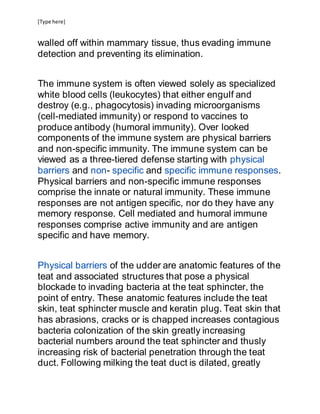 [Type here]
walled off within mammary tissue, thus evading immune
detection and preventing its elimination.
The immune system is often viewed solely as specialized
white blood cells (leukocytes) that either engulf and
destroy (e.g., phagocytosis) invading microorganisms
(cell-mediated immunity) or respond to vaccines to
produce antibody (humoral immunity). Over looked
components of the immune system are physical barriers
and non-specific immunity. The immune system can be
viewed as a three-tiered defense starting with physical
barriers and non- specific and specific immune responses.
Physical barriers and non-specific immune responses
comprise the innate or natural immunity. These immune
responses are not antigen specific, nor do they have any
memory response. Cell mediated and humoral immune
responses comprise active immunity and are antigen
specific and have memory.
Physical barriers of the udder are anatomic features of the
teat and associated structures that pose a physical
blockade to invading bacteria at the teat sphincter, the
point of entry. These anatomic features include the teat
skin, teat sphincter muscle and keratin plug. Teat skin that
has abrasions, cracks or is chapped increases contagious
bacteria colonization of the skin greatly increasing
bacterial numbers around the teat sphincter and thusly
increasing risk of bacterial penetration through the teat
duct. Following milking the teat duct is dilated, greatly
 