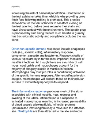 [Type here]
increasing the risk of bacterial penetration. Contraction of
the teat sphincter takes time, which is why providing cows
fresh feed following milking is promoted. This practice
allows time for the teat sphincter to constrict, closing off
the teat opening, before cows return to their stalls and
have direct contact with the environment. The keratin plug
is produced by skin lining the teat duct. Keratin is gummy,
has bacteriostatic activity and completely occludes the teat
canal.
Other non-specific immune responses include phagocytic
cells (i.e., somatic cells), inflammatory response,
complement cascade and lactoferrin. Phagocytic cells of
various types are by in far the most important mediator of
mastitis infections. All though there are a number of cell
types, neutrophils and macrophages account for the
majority of phagocytic cells in mastitis infections.
Macrophages play multiple roles in coordinating activation
of the specific immune response. After engulfing a foreign
antigen, macrophages will present these on their cellular
surface to stimulate lymphocytes to respond.
The inflammatory response produces much of the signs
associated with clinical mastitis, heat, redness and
swelling of the udder. Inflammation is a response to
activated macrophages resulting in increased permeability
of blood vessels allowing fluids, minerals, proteins
(albumin and immunoglobulins) to move into the infection
site. Neutrophils are then attracted to the site and move
 