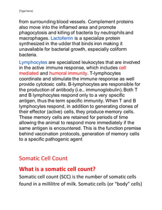 [Type here]
from surrounding blood vessels. Complement proteins
also move into the inflamed area and promote
phagocytosis and killing of bacteria by neutrophils and
macrophages. Lactoferrin is a specialize protein
synthesized in the udder that binds iron making it
unavailable for bacterial growth, especially coliform
bacteria.
Lymphocytes are specialized leukocytes that are involved
in the active immune response, which includes cell
mediated and humoral immunity. T-lymphocytes
coordinate and stimulate the immune response as well
provide cytotoxic cells. B-lymphocytes are responsible for
the production of antibody (i.e., immunoglobulin).Both T
and B lymphocytes respond only to a very specific
antigen, thus the term specific immunity. When T and B
lymphocytes respond, in addition to generating clones of
their effector (active) cells, they produce memory cells.
These memory cells are retained for periods of time
allowing the animal to respond more immediately if the
same antigen is encountered. This is the function premise
behind vaccination protocols, generation of memory cells
to a specific pathogenic agent
Somatic Cell Count
What is a somatic cell count?
Somatic cell count (SCC) is the number of somatic cells
found in a millilitre of milk. Somatic cells (or “body” cells)
 
