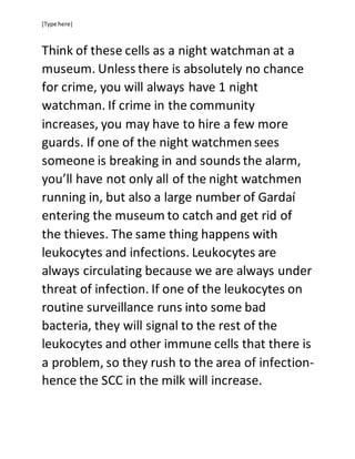[Type here]
Think of these cells as a night watchman at a
museum. Unless there is absolutely no chance
for crime, you will always have 1 night
watchman. If crime in the community
increases, you may have to hire a few more
guards. If one of the night watchmen sees
someone is breaking in and sounds the alarm,
you’ll have not only all of the night watchmen
running in, but also a large number of Gardaí
entering the museum to catch and get rid of
the thieves. The same thing happens with
leukocytes and infections. Leukocytes are
always circulating because we are always under
threat of infection. If one of the leukocytes on
routine surveillance runs into some bad
bacteria, they will signal to the rest of the
leukocytes and other immune cells that there is
a problem, so they rush to the area of infection-
hence the SCC in the milk will increase.
 