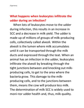 [Type here]
What happens when leukocytes infiltrate the
udder during an infection?
When lots of leukocytes move to the udder
during infection, this results in an increase in
SCC and a decrease in milk yield. The udder is
made up of millions of groups of milk-producing
cells, collectively called alveoli. Within the
alveoli is the lumen where milk accumulates
until it can be transported through the milk
ducts and expressed through the teat. When an
animal has an infection in the udder, leukocytes
infiltrate the alveoli by breaking through the
tight junctions between and knocking out milk-
producing cells, to get to the area where the
bacteria grow. This damage to the milk-
producing cells, and to the junctions between
them, means the cow will produce less milk.
The determination of milk SCC is widely used to
moni¬tor udder health and, thus, milk quality.
 