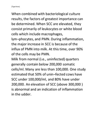 [Type here]
When combined with bacteriological culture
results, the factors of greatest importance can
be determined. When SCC are elevated, they
consist primarily of leukocytes or white blood
cells which include macrophages,
lym¬phocytes, and PMN. During inflammation,
the major increase in SCC is because of the
influx of PMN into milk. At this time, over 90%
of the cells may be PMN.
Milk from normal (i.e., uninfected) quarters
generally contain below 200,000 somatic
cells/ml. Many are less than 100,000. One study
estimated that 50% of unin¬fected cows have
SCC under 100,000/ml, and 80% have under
200,000. An elevation of SCC (above 300,000 )
is abnormal and an indication of inflammation
in the udder.
 