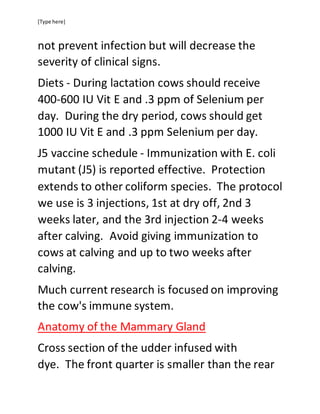 [Type here]
not prevent infection but will decrease the
severity of clinical signs.
Diets - During lactation cows should receive
400-600 IU Vit E and .3 ppm of Selenium per
day. During the dry period, cows should get
1000 IU Vit E and .3 ppm Selenium per day.
J5 vaccine schedule - Immunization with E. coli
mutant (J5) is reported effective. Protection
extends to other coliform species. The protocol
we use is 3 injections, 1st at dry off, 2nd 3
weeks later, and the 3rd injection 2-4 weeks
after calving. Avoid giving immunization to
cows at calving and up to two weeks after
calving.
Much current research is focused on improving
the cow's immune system.
Anatomy of the Mammary Gland
Cross section of the udder infused with
dye. The front quarter is smaller than the rear
 