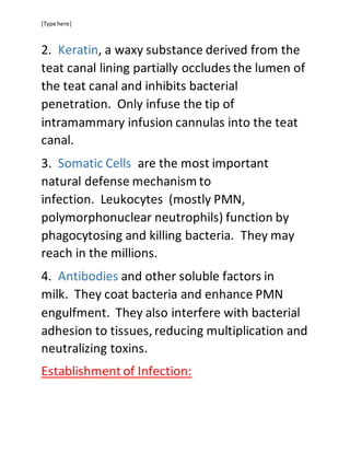 [Type here]
2. Keratin, a waxy substance derived from the
teat canal lining partially occludes the lumen of
the teat canal and inhibits bacterial
penetration. Only infuse the tip of
intramammary infusion cannulas into the teat
canal.
3. Somatic Cells are the most important
natural defense mechanism to
infection. Leukocytes (mostly PMN,
polymorphonuclear neutrophils) function by
phagocytosing and killing bacteria. They may
reach in the millions.
4. Antibodies and other soluble factors in
milk. They coat bacteria and enhance PMN
engulfment. They also interfere with bacterial
adhesion to tissues, reducing multiplication and
neutralizing toxins.
Establishment of Infection:
 