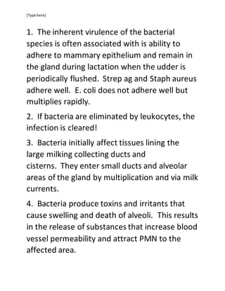 [Type here]
1. The inherent virulence of the bacterial
species is often associated with is ability to
adhere to mammary epithelium and remain in
the gland during lactation when the udder is
periodically flushed. Strep ag and Staph aureus
adhere well. E. coli does not adhere well but
multiplies rapidly.
2. If bacteria are eliminated by leukocytes, the
infection is cleared!
3. Bacteria initially affect tissues lining the
large milking collecting ducts and
cisterns. They enter small ducts and alveolar
areas of the gland by multiplication and via milk
currents.
4. Bacteria produce toxins and irritants that
cause swelling and death of alveoli. This results
in the release of substances that increase blood
vessel permeability and attract PMN to the
affected area.
 