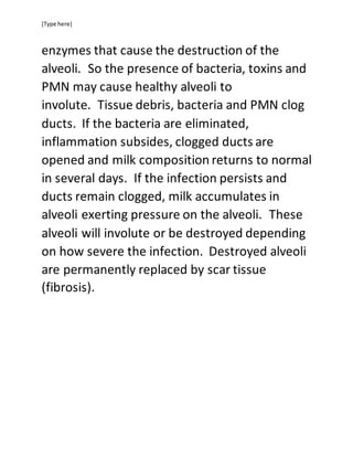 [Type here]
enzymes that cause the destruction of the
alveoli. So the presence of bacteria, toxins and
PMN may cause healthy alveoli to
involute. Tissue debris, bacteria and PMN clog
ducts. If the bacteria are eliminated,
inflammation subsides, clogged ducts are
opened and milk composition returns to normal
in several days. If the infection persists and
ducts remain clogged, milk accumulates in
alveoli exerting pressure on the alveoli. These
alveoli will involute or be destroyed depending
on how severe the infection. Destroyed alveoli
are permanently replaced by scar tissue
(fibrosis).
 