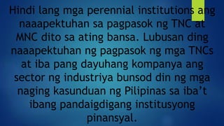Hindi lang mga perennial institutions ang
naaapektuhan sa pagpasok ng TNC at
MNC dito sa ating bansa. Lubusan ding
naaapektuhan ng pagpasok ng mga TNCs
at iba pang dayuhang kompanya ang
sector ng industriya bunsod din ng mga
naging kasunduan ng Pilipinas sa iba’t
ibang pandaigdigang institusyong
pinansyal.
 