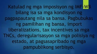Katulad ng mga imposisyon ng IMF-WB
bilang isa sa mga kondisyon ng
pagpapautang nila sa bansa. Pagbubukas
ng pamilihan ng bansa, import
liberalizations, tax incentives sa mga
TNCs, deregularisasyon sa mga polisiya ng
estado, at pagsasapribado ng mga
pampublikong serbisyo.
 